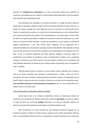 llevando a la sociedad de la abundancia, en la que no abundan medios para satisfacer las
numerosas necesidades que han surgido. La emancipación del proletariado es la forma política
de la abolición de la propiedad privada.

        Esta alienación del trabajador se encuentra presente a lo largo de toda la película,
destacando los pequeños detalles. Desde la escena inicial que identifica la masa social con un
rebaño de ovejas, pasando por otros fogonazos que nos mostrarán la mecanización social.
Charlot, en pleno brote neurótico, se encuentra tan industrializado que no se le olvidará fichar
aún cuando esté huyendo de la policía. Pero el protagonista es una oveja negra, el único capaz
de utilizar las máquinas para lograr su objetivo de una forma totalmente autónoma, tal y como
hará en la escena del baile mecánico, cuando sus compañeros no sean capaces de detenerle
debido, precisamente, a que ellos forman parte integrante de los engranajes de la
máquina/sociedad. Una mecanización que llega al extremo de detener toda actividad a la hora
de la comida, aunque nos encontremos encajados en los engranajes de una máquina. Por otro
lado, el que en distintos fragmentos del filme aparezca drogado y borracho sugiere el
aturdimiento que produce el capitalismo sobre el proletariado. El dilema de la propiedad
privada es ironizado en una cómica escena en la que Chaplin se disputa con su compañero de
celda (Richard Alexander), el pedazo de pan. Ambos podrían compartirlo, pero la sociedad les
insta a competir.

        Mención aparte merece la escena en la que Charlie recibe su libertad. No se trata ya
sólo de las líneas verticales que atraviesan constantemente a todos y cada uno de los
personajes, sino que se muestra la libertad personal reducida a cenizas. Es significativo que el
sheriff reciba la orden de comunicar el indulto a Charlie de una radio, de la sociedad de masas.
Es la sociedad la que pone en funcionamiento al funcionario, que, a su vez, manda llamar a un
simple número: el número siete.

Crisis socioeconómica: desempleo, pobreza y hambre

        Como hemos visto en el contexto sociohistórico, EEUU se encontraba al borde del
cataclismo tras el crash del 29. Además de los altos índices de desempleo a los que se alude a
lo largo del filme, las numerosas huelgas mostradas y los fracasos laborales sufridos por
Charlot, la situación del momento es mostrada en una bella metáfora visual.

        Nos encontramos al nuevo conserje de unos grandes almacenes jugando con la
huérfana en patines. Chaplin se venda los ojos y empieza a dar vueltas acercándose cada vez
más y un considerable número de veces, a un precipicio. Cuando la huérfana lo ve, acude para


                                                                                             18
 