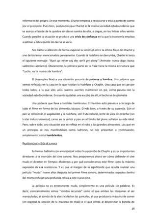 informarle del peligro. En ese momento, Charlot empieza a resbalarse y está a punto de caerse
por el precipicio. Pues bien, postulamos que Charlot es la misma sociedad estadounidense que
se acerca al borde de la quiebra sin darse cuenta de ello, a ciegas, en los felices años veinte.
Cuando percibe la situación se produce una crisis de confianza en la que la economía empieza
a patinar y está a punto de caerse al vacío.

        Nos llama la atención de forma especial la similitud entre la última frase de Charlot y
uno de los lemas mencionados previamente. Cuando la huérfana se derrumba, Charlie le lanza
el siguiente mensaje: “Buck up: never say die; we’ll get along” (Anímate: nunca digas basta;
saldremos adelante). Obviamente, la primera parte de la frase tiene la misma estructura que
“Lucha, no te mueras de hambre”.

        El desempleo llevó a una situación precaria de pobreza y hambre. Una pobreza que
vemos reflejada en la casa en la que habitan la huérfana y Chaplin. Una casa que se cae por
todos lados, a la que sólo unos cuantos parches mantienen en pie, como pasaba con la
sociedad estadounidense. En cuanto quitabas una escoba de allí, el techo se desplomaba

        Una pobreza que lleva a terribles hambrunas. El hambre está presente a lo largo de
todo el filme en forma de los alimentos básicos. O más bien, a través de su ausencia. Con el
pan se conocerán el vagabundo y la huérfana; con fruta natural, leche de vaca sin ordeñar (sin
tratar industrialmente), carne en la sartén y pan en el fondo del plano soñarán su vida ideal.
Pero, sobre todo, una situación que se refleja en el robo a los grandes almacenes. Los que en
un principio se nos manifestaban como ladrones, se nos presentan a continuación,
simplemente, como hambrientos.

Resistencia y crítica al sonoro

        Ya hemos hablado con anterioridad sobre la oposición de Chaplin y otros importantes
directores a la inserción del cine sonoro. Nos proponemos ahora ver cómo defiende el cine
mudo el director en Tiempos Modernos y por qué consideramos este filme como la máxima
expresión de esa resistencia. Y es que al margen de lo significante que resulta realizar una
película “muda” nueve años después del primer filme sonoro, determinados aspectos dentro
del mismo reflejan una profunda crítica a este nuevo cine.

        La película no es enteramente muda, simplemente es una película sin palabras. Es
decir, constantemente oímos “sonidos recursos” como el que emiten las máquinas al ser
manipuladas, el sonido de la electricidad en las pantallas, el que produce la máquina de comer
(en especial la sección de la mazorca de maíz) o el que oímos al descorchar la botella de

                                                                                             19
 