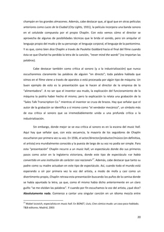 champán en los grandes almacenes. Además, cabe destacar que, al igual que en otras películas
anteriores como Luces de la Ciudad (City Lights, 1931), la película incorpora una banda sonora
en el celuloide compuesta por el propio Chaplin. Con esto vemos cómo el director se
aprovecha de algunas de posibilidades técnicas que le brida el sonido, pero sin aniquilar el
lenguaje propio del mudo y de su personaje: el lenguaje corporal, el lenguaje de la pantomima.
Y es que, como bien dice Chaplin a través de Paulette Goddard hacia el final del filme cuando
ésta ve que Charlot ha perdido la letra de la canción, “never mind the words” (no importan las
palabras).

        Cabe destacar también como crítica al sonoro (y a la industrialización) que nunca
escucharemos claramente las palabras de alguien “en directo”; toda palabra hablada que
oímos en el filme viene a través de aparatos o está procesada por algún tipo de máquina. Un
buen ejemplo de esto es la presentación que le hacen al director de la empresa de la
“alimentadora”. A no ser que el inventor sea mudo, la explicación del funcionamiento de la
máquina la podría haber hecho él mismo; pero la explicación la relata una grabación de la
“Sales Talk Transcription Co.” mientras el inventor se cruza de brazos. Hay que señalar que el
autor de la grabación se identifica a sí mismo como “el vendedor mecánico”, un símbolo más
de esa crítica al sonoro que va irremediablemente unida a una profunda crítica a la
industrialización.

        Sin embargo, donde mejor se ve esa crítica al sonoro es en la escena del music hall.
Aquí hay que señalar que, con esta secuencia, la mayoría de los seguidores de Chaplin
escucharon por primera vez su voz. En 1936, el actor/director/productor/músico (en definitiva,
el artista) era mundialmente conocido y la puesta de largo de su voz no podía ser simple. Para
esta “presentación” Chaplin recurre a un music hall, un espectáculo donde dio sus primeros
pasos como actor en la Inglaterra victoriana, donde este tipo de espectáculo «se había
convertido en una institución de carácter casi nacional»17. Además, cabe destacar que tanto su
padre como su madre actuaban en este tipo de espectáculo. Así, cuando todo el mundo está
esperando a oír por primera vez la voz del artista, a modo de mofa y casi como un
divertimento propio, Chaplin retrasa esta presentación buscando los puños de la camisa donde
se había apuntado la letra, ya que, como él mismo había dicho anteriormente en un claro
guiño “se me olvidan las palabras”. Y cuando por fin escuchamos la voz del artista, ¿qué dice?
Absolutamente nada. Comienza a cantar una singular canción en un idioma mezcla entre

17
  Mabel Izcovich, especialista en music hall. En BONET, Lluís; Cine cómico mudo: un caso poco hablado;
T&B editores; Madrid, 2003


                                                                                                    20
 
