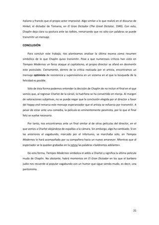 italiano y francés que el propio actor improvisó. Algo similar a lo que realizó en el discurso de
Hinkel, el dictador de Tomania, en El Gran Dictador (The Great Dictator, 1940). Con esto,
Chaplin deja clara su postura ante las talkies, remarcando que no sólo con palabras se puede
transmitir un mensaje.

CONCLUSIÓN

    Para concluir este trabajo, nos planteamos analizar la última escena como resumen
simbólico de lo que Chaplin quiso transmitir. Pese a que numerosos críticos han visto en
Tiempos Modernos un feroz ataque al capitalismo, el propio director se afanó en desmentir
este postulado. Ciertamente, dentro de la crítica realizada por el artista, encontramos un
mensaje optimista de resistencia y supervivencia en un sistema en el que la búsqueda de la
felicidad es posible.

    Sólo de ésta forma podemos entender la decisión de Chaplin de no incluir el final en el que
vemos que, al regresar Charlot de la cárcel, la huérfana se ha convertido en monja. Al margen
de valoraciones subjetivas, no se puede negar que la conclusión elegida por el director a favor
del happy end remarca este mensaje esperanzador que el artista se esfuerza por transmitir. A
pesar de estar ante una comedia, la película es eminentemente pesimista, por lo que el final
feliz se vuelve necesario.

    Por tanto, nos encontramos ante un final similar al de otras películas del director, en el
que vemos a Charlot alejándose de espaldas a la cámara. Sin embargo, algo ha cambiado. Si en
las anteriores el vagabundo, marcado por el infortunio, se marchaba solo; en Tiempos
Modernos lo hará acompañado por su compañera hacia un nuevo amanecer. Mientras que al
espectador se le quedan grabadas en la retina las palabras «Saldremos adelante».

    De esta forma, Tiempos Modernos simboliza el adiós a Charlot y significa la última película
muda de Chaplin. No obstante, habrá momentos en El Gran Dictador en los que el barbero
judío nos recuerde al popular vagabundo con un humor que sigue siendo mudo, es decir, una
pantomima.




                                                                                              21
 