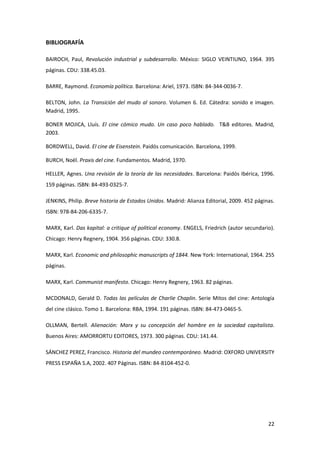 BIBLIOGRAFÍA

BAIROCH, Paul, Revolución industrial y subdesarrollo. México: SIGLO VEINTIUNO, 1964. 395
páginas. CDU: 338.45.03.

BARRE, Raymond. Economía política. Barcelona: Ariel, 1973. ISBN: 84-344-0036-7.

BELTON, John. La Transición del mudo al sonoro. Volumen 6. Ed. Cátedra: sonido e imagen.
Madrid, 1995.

BONER MOJICA, Lluís. El cine cómico mudo. Un caso poco hablado. T&B editores. Madrid,
2003.

BORDWELL, David. El cine de Eisenstein. Paidós comunicación. Barcelona, 1999.

BURCH, Noël. Praxis del cine. Fundamentos. Madrid, 1970.

HELLER, Agnes. Una revisión de la teoría de las necesidades. Barcelona: Paidós Ibérica, 1996.
159 páginas. ISBN: 84-493-0325-7.

JENKINS, Philip. Breve historia de Estados Unidos. Madrid: Alianza Editorial, 2009. 452 páginas.
ISBN: 978-84-206-6335-7.

MARX, Karl. Das kapital: a critique of political economy. ENGELS, Friedrich (autor secundario).
Chicago: Henry Regnery, 1904. 356 páginas. CDU: 330.8.

MARX, Karl. Economic and philosophic manuscripts of 1844. New York: International, 1964. 255
páginas.

MARX, Karl. Communist manifesto. Chicago: Henry Regnery, 1963. 82 páginas.

MCDONALD, Gerald D. Todas las películas de Charlie Chaplin. Serie Mitos del cine: Antología
del cine clásico. Tomo 1. Barcelona: RBA, 1994. 191 páginas. ISBN: 84-473-0465-5.

OLLMAN, Bertell. Alienación: Marx y su concepción del hombre en la sociedad capitalista.
Buenos Aires: AMORRORTU EDITORES, 1973. 300 páginas. CDU: 141.44.

SÁNCHEZ PEREZ, Francisco. Historia del mundeo contemporáneo. Madrid: OXFORD UNIVERSITY
PRESS ESPAÑA S.A, 2002. 407 Páginas. ISBN: 84-8104-452-0.




                                                                                             22
 