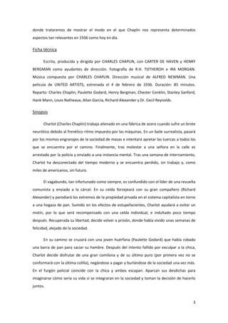 donde trataremos de mostrar el modo en el que Chaplin nos representa determinados
aspectos tan relevantes en 1936 como hoy en día.

Ficha técnica

      Escrita, producida y dirigida por CHARLES CHAPLIN, con CARTER DE HAVEN y HENRY
BERGMAN como ayudantes de dirección. Fotografía de R.H. TOTHEROH e IRA MORGAN.
Música compuesta por CHARLES CHAPLIN. Dirección musical de ALFRED NEWMAN. Una
película de UNITED ARTISTS, estrenada el 4 de febrero de 1936. Duración: 85 minutos.
Reparto: Charles Chaplin, Paulette Godard, Henry Bergman, Chester Conklin, Stanley Sanford,
Hank Mann, Louis Natheaux, Allan García, Richard Alexander y Dr. Cecil Reynolds.

Sinopsis

      Charlot (Charles Chaplin) trabaja alienado en una fábrica de acero cuando sufre un brote
neurótico debido al frenético ritmo impuesto por las máquinas. En un baile surrealista, pasará
por los mismos engranajes de la sociedad de masas e intentará apretar las tuercas a todos los
que se encuentra por el camino. Finalmente, tras molestar a una señora en la calle es
arrestado por la policía y enviado a una instancia mental. Tras una semana de internamiento,
Charlot ha desconectado del tiempo moderno y se encuentra perdido, sin trabajo y, como
miles de americanos, sin futuro.

      El vagabundo, tan infortunado como siempre, es confundido con el líder de una revuelta
comunista y enviado a la cárcel. En su celda forcejeará con su gran compañero (Richard
Alexander) y parodiará los extremos de la propiedad privada en el sistema capitalista en torno
a una hogaza de pan. Sumido en los efectos de estupefacientes, Charlot ayudará a evitar un
motín, por lo que será recompensado con una celda individual, e indultado poco tiempo
después. Recuperada su libertad, decide volver a prisión, donde había vivido unas semanas de
felicidad, alejado de la sociedad.

      En su camino se cruzará con una joven huérfana (Paulette Godard) que había robado
una barra de pan para saciar su hambre. Después del intento fallido por exculpar a la chica,
Charlot decide disfrutar de una gran comilona y de su último puro (por primera vez no se
conformará con la última colilla), negándose a pagar y burlándose de la sociedad una vez más.
En el furgón policial coincide con la chica y ambos escapan. Aparcan sus desdichas para
imaginarse cómo sería su vida si se integraran en la sociedad y toman la decisión de hacerlo
juntos.


                                                                                            3
 