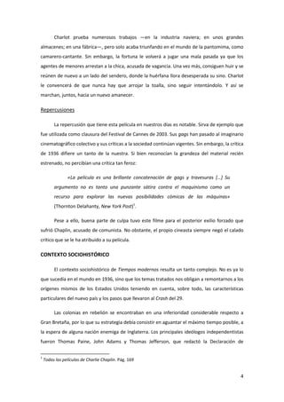 Charlot prueba numerosos trabajos —en la industria naviera; en unos grandes
almacenes; en una fábrica—, pero solo acaba triunfando en el mundo de la pantomima, como
camarero-cantante. Sin embargo, la fortuna le volverá a jugar una mala pasada ya que los
agentes de menores arrestan a la chica, acusada de vagancia. Una vez más, consiguen huir y se
reúnen de nuevo a un lado del sendero, donde la huérfana llora desesperada su sino. Charlot
le convencerá de que nunca hay que arrojar la toalla, sino seguir intentándolo. Y así se
marchan, juntos, hacia un nuevo amanecer.

Repercusiones

         La repercusión que tiene esta película en nuestros días es notable. Sirva de ejemplo que
fue utilizada como clausura del Festival de Cannes de 2003. Sus gags han pasado al imaginario
cinematográfico colectivo y sus críticas a la sociedad continúan vigentes. Sin embargo, la crítica
de 1936 difiere un tanto de la nuestra. Si bien reconocían la grandeza del material recién
estrenado, no percibían una crítica tan feroz:

                «La película es una brillante concatenación de gags y travesuras *…+ Su
         argumento no es tanto una punzante sátira contra el maquinismo como un
         recurso para explorar las nuevas posibilidades cómicas de las máquinas»
         (Thornton Delahanty, New York Post)1.

         Pese a ello, buena parte de culpa tuvo este filme para el posterior exilio forzado que
sufrió Chaplin, acusado de comunista. No obstante, el propio cineasta siempre negó el calado
crítico que se le ha atribuido a su película.

CONTEXTO SOCIOHISTÓRICO

         El contexto sociohistórico de Tiempos modernos resulta un tanto complejo. No es ya lo
que sucedía en el mundo en 1936, sino que los temas tratados nos obligan a remontarnos a los
orígenes mismos de los Estados Unidos teniendo en cuenta, sobre todo, las características
particulares del nuevo país y los pasos que llevaron al Crash del 29.

         Las colonias en rebelión se encontraban en una inferioridad considerable respecto a
Gran Bretaña, por lo que su estrategia debía consistir en aguantar el máximo tiempo posible, a
la espera de alguna nación enemiga de Inglaterra. Los principales ideólogos independentistas
fueron Thomas Paine, John Adams y Thomas Jefferson, que redactó la Declaración de

1
    Todas las películas de Charlie Chaplin. Pág. 169


                                                                                                4
 