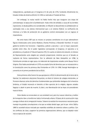 Independencia, aprobada por el Congreso el 4 de julio de 1776, fundando oficialmente los
Estados Unidos de América (EEUU). En 1783 se rubricaba el Tratado de París.

      Sin embargo, la nueva nación no había hecho más que inaugurar una etapa de
contratiempos: la época de la Confederación. Hubo miles de exiliados a causa de las terribles
represiones, la deuda pública era considerable, la inflación se descontroló; la confederación se
asemejaba más a una alianza internacional que a un sistema federal. La confluencia de
intereses y la falta de protección de un gobierno central amenazaban con un regreso al
imperialismo.

      No sería hasta 1787 que se iniciara un proceso constitutivo en el que sobresalieron
figuras intelectuales como James Madison, Charles Pinckney o Alexander Hamilton. El nuevo
gobierno tendría tres funciones —legislativa, judicial y ejecutiva— con la mayor separación
posible entre ellas. Así el poder legislativo corresponde al Congreso, el ejecutivo a la
presidencia y el judicial al Tribunal Supremo (TS). En cuanto al sistema de votación, la Cámara
de Representantes sería elegida por votación proporcional, mientras que en el Senado se
realizaría de forma representativa. Con la adhesión de New Hampshire en 1788, la
Constitución entraba en vigor pese a la indecisión de importantes estados como Nueva York o
Virginia. Ésta había proclamado en 1776 una amplia Carta de Derechos que se incorporarían a
la Constitución como las primeras diez Enmiendas en 1791. En 1789, George Washington se
convertía en el primer presidente de los EEUU.

      Estos primeros años fueron los que granjearon a EEUU la denominación de la tierra de la
libertad. Se celebraron elecciones frecuentes, se elevó el número de colegios electorales, se
firmaron diversas cartas de derechos fundamentales que pretendían desligarse de la herencia
británica, el Estado reconocía el derecho al libre ejercicio de la religión, algunos estados
llegaron a abolir la pena de muerte. Es decir, una liberalización de las leyes sin precedentes
hasta la fecha.

      Estos ideales se enmarcaban en una sociedad rural, pero las nuevas industrias y medios
de transportes iban a transformar todo el entramado urbano. El boom de la construcción trajo
consigo el efecto de la inmigración masiva. Todavía no existían los mecanismos necesarios para
manejar las grandes conurbaciones a las que se estaba dando lugar, por lo que entre 1830 y
1860 la sociedad estuvo marcada por repetidos estallidos de violencia urbana y política. Con
los conflictos de clase, surgieron las primeras organizaciones obreras, que se dejaban notar
más en épocas de recesión.



                                                                                              5
 