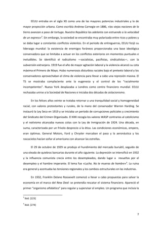 EEUU entraba en el siglo XX como una de las mayores potencias industriales y la de
mayor proyección urbana. Como escribía Andrew Carnegie en 1886, «las viejas naciones de la
tierra avanzan a paso de tortuga. Nuestra República las adelanta con estruendo a la velocidad
de un express»3. Sin embargo, la sociedad se encontraba muy polarizada entre ricos y pobres y
se daba lugar a constantes conflictos violentos. En el periodo de entreguerras, EEUU forjó su
liderazgo mundial: la existencia de enemigos foráneos proporcionaba una base ideológica
conservadora que se limitaba a actuar en los conflictos exteriores en momentos puntuales e
ineludibles. Se identificó el radicalismo —socialistas, pacifistas, sindicalistas—, con la
subversión extranjera. 1919 fue el año de mayor agitación laboral y la violencia alcanzó su cota
máxima el Primero de Mayo. Hubo numerosos disturbios raciales bajo el pretexto laboral y los
conservadores aprovechaban el clima de violencia para llevar a cabo una represión masiva. El
TS se mostraba complaciente ante la eugenesia y el control de los “racialmente
incompetentes”. Nueva York desplazaba a Londres como centro financiero mundial. EEUU
rechazaba unirse a la Sociedad de Naciones e iniciaba dos décadas de aislacionismo.

          En los felices años veinte se trataba retornar a una tranquilidad social y homogeneidad
racial, con valores protestantes y rurales, de la mano del conservador Warren Harding. Se
instauró la Ley Seca en 1919 y se iniciaba un periodo de corrupciones policiales y crecimiento
del Sindicato del Crimen Organizado. El KKK recogía los valores WASP contrarios al catolicismo
y el nativismo alcanzaba nuevas cotas con la Ley de Inmigración de 1924. Una década, en
suma, caracterizada por un frívolo desprecio a la ética. Las condiciones económicas, empero,
eran óptimas. General Motors, Ford y Chrysler marcaban el paso y la aeronáutica y los
rascacielos hacían soñar al americano con alcanzar las estrellas.

          El 29 de octubre de 1929 se produjo el hundimiento del mercado bursátil, seguido de
una oleada de quiebras bancarias durante el año siguiente. La depresión se intensificó en 1932
y la influencia comunista crecía entre los desempleados, dando lugar a revueltas por el
desempleo y el hambre imperante. El lema fue «Lucha. No te mueras de hambre»4. La ruina
era general y acentuaba las tensiones regionales y los cambios estructurales en las industrias.

          En 1932, Franklin Delano Roosevelt comenzó a llevar a cabo propuestas para salvar la
economía en el marco del New Deal: se pretendía rescatar el sistema financiero. Apareció el
primer “organismo alfabético” para regular y supervisar el empleo. Un programa que incluía la

3
    Ibíd. [223]
4
    Ibíd. [274]


                                                                                                  7
 