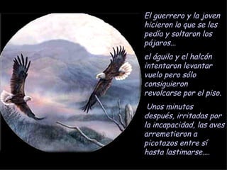 El guerrero y la joven hicieron lo que se les pedía y soltaron los pájaros... el águila y el halcón intentaron levantar vuelo pero sólo consiguieron revolcarse por el piso. Unos minutos después, irritadas por la incapacidad, las aves arremetieron a picotazos entre sí hasta lastimarse.... 