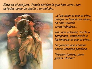 Este es el conjuro. Jamás olviden lo que han visto...son ustedes como un águila y un halcón... ...si se atan el uno al otro, aunque lo hagan por amor, no sólo vivirán arrastrándose... sino que además, tarde o temprano, empezarán a lastimarse el uno al otro… Si quieren que el amor entre ustedes perdure... “ Vuelen juntos...pero jamás atados”. 
