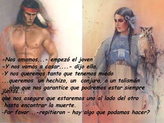 -Nos amamos...- empezó el joven -Y nos vamos a casar....- dijo ella. Y nos queremos tanto que tenemos miedo ...queremos  un hechizo, un  conjuro, o un talismán ...algo que nos garantice que podremos estar siempre juntos... que nos asegure que estaremos uno al lado del otro  hasta encontrar la muerte. Por favor...-repitieron – hay algo que podamos hacer? 