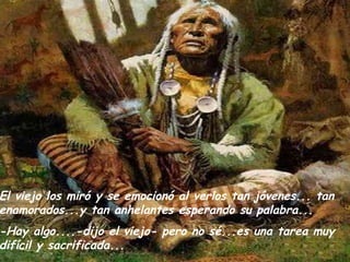 El viejo los miró y se emocionó al verlos tan jóvenes... tan enamorados...y tan anhelantes esperando su palabra... -Hay algo....-dijo el viejo- pero no sé...es una tarea muy difícil y sacrificada... 