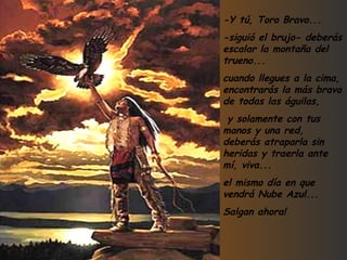 -Y tú, Toro Bravo... -siguió el brujo- deberás escalar la montaña del trueno... cuando llegues a la cima, encontrarás la más brava de todas las águilas, y solamente con tus manos y una red, deberás atraparla sin heridas y traerla ante mí, viva... el mismo día en que vendrá Nube Azul... Salgan ahora! 