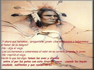 - Y ahora qué haremos...-preguntó el joven- ¿los mataremos y beberemos  el honor de su sangre? -No – dijo el viejo. -Los cocinaremos y comeremos el valor en su carne?- propuso la joven. -No –repitió el viejo.  Harán lo que les digo:  tomen las aves y átenlas  entre sí por las patas con esta tiras de cuero...cuando las hayan anudado, suéltenlas y que vuelen libres... 