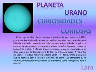 Urano só foi descoberto mesmo e totalmente por acaso em 1781,
graças aos bons olhos do astrônomo William Herschel. Aproximadamente
80% da massa de Urano é composta por uma mistura fluida de gelos de
metano, água e amônia, e em sua atmosfera também é possível encontrar
hidrogênio e hélio. O planeta Urano recebeu esse nome em referência ao
deus Urano, pai de Cronos e avô de Zeus na mitologia grega. A maior lua
de Urano – e oitava maior do Sistema Solar – é Titânia. Urano possui um
núcleo rochoso com o mesmo tamanho da Terra. Sua atmosfera é, no
entanto, composta principalmente de elementos como hidrogênio, hélio e
metano.
 