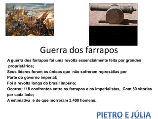 Guerra dos farrapos
A guerra dos farrapos foi uma revolta essencialmente feita por grandes
proprietários;
Seus lideres foram os únicos que não sofreram represálias por
Parte do governo imperial;
Foi a revolta longa do brasil império;
Ocorreu 118 confrontos entre os farrapos e os imperialistas, Com 59 vitorias
par cada lado;
A estimativa é de que morreram 3.400 homens.
 