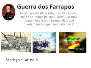 Iniciou no dia 20 de setembro de 1835 foi
até 1º de março de 1845. Durou 10 anos
lutaram imperiais e farroupilhas que
queriam ser Independente do Brasil.
Santiago e Larissa R.
 