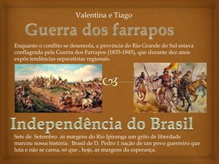 Valentina e Tiago
Enquanto o conflito se desenrola, a província do Rio Grande do Sul estava
conflagrada pela Guerra dos Farrapos (1835-1845), que durante dez anos
expôs tendências separatistas regionais.
Sete de Setembro as margens do Rio Ipiranga um grito de liberdade
marcou nossa história. Brasil de D. Pedro 1 nação de um povo guerreiro que
luta e não se cansa, só que , hoje, as margens da esperança.
 