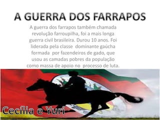 A guerra dos farrapos também chamada
revolução farroupilha, foi a mais longa
guerra civil brasileira. Durou 10 anos. Foi
liderada pela classe dominante gaúcha
formada por fazendeiros de gado, que
usou as camadas pobres da população
como massa de apoio no processo de luta.
 
