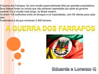 A Guerra dos Farrapos, foi uma revolta essencialmente feita por grandes proprietários.
Seus lideres foram os únicos que não sofreram represálias por parte do governo
imperial. Foi a revolta mais longa do Brasil império .
Ocorrem 118 confrontos entre os farrapos e os imperialistas, com 59 vitórias para cada
lado.
A estimativa é de que morreram 3.400 homens
 