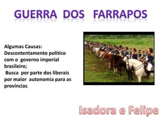 Algumas Causas:
Descontentamento politico
com o governo imperial
brasileiro;
Busca por parte dos liberais
por maior autonomia para as
províncias.
 