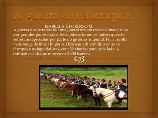 A guerra dos farrapos foi uma guerra revolta essencialmente feita
por grandes proprietários. Seus lideres foram os únicos que não
sofreram represálias por parte do governo imperial. Foi a revolta
mais longa do Brasil Império. Ocorrem 118 conflitos entre os
farrapos e os imperialistas, com 59 vitorias para cada lado. A
estimativa é de que morrerem 3.400 homens.
ISABELLA E LORENSO M.
 