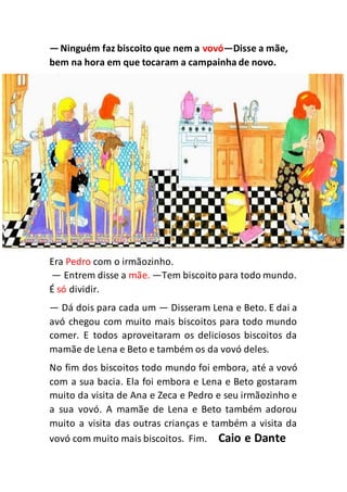 —Ninguém faz biscoito que nem a vovó—Disse a mãe,
bem na hora em que tocaram a campainha de novo.
Era Pedro com o irmãozinho.
— Entrem disse a mãe. —Tem biscoito para todo mundo.
É só dividir.
— Dá dois para cada um — Disseram Lena e Beto. E dai a
avó chegou com muito mais biscoitos para todo mundo
comer. E todos aproveitaram os deliciosos biscoitos da
mamãe de Lena e Beto e também os da vovó deles.
No fim dos biscoitos todo mundo foi embora, até a vovó
com a sua bacia. Ela foi embora e Lena e Beto gostaram
muito da visita de Ana e Zeca e Pedro e seu irmãozinho e
a sua vovó. A mamãe de Lena e Beto também adorou
muito a visita das outras crianças e também a visita da
vovó com muito mais biscoitos. Fim. Caio e Dante
 