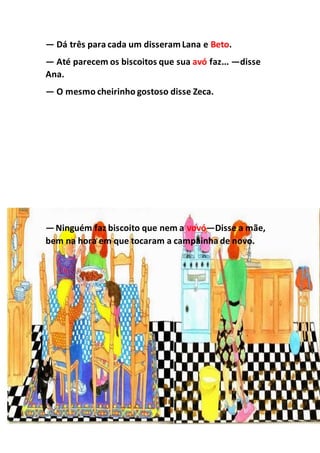 — Dá três para cada um disseramLana e Beto.
— Até parecem os biscoitos que sua avó faz... —disse
Ana.
— O mesmo cheirinho gostoso disse Zeca.
—Ninguém faz biscoito que nem a vovó—Disse a mãe,
bem na hora em que tocaram a campainha de novo.
 