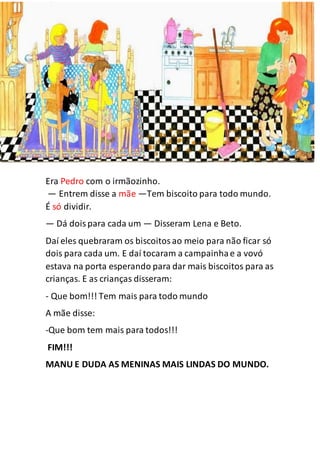 Era Pedro com o irmãozinho.
— Entrem disse a mãe —Tem biscoito para todo mundo.
É só dividir.
— Dá doispara cada um — Disseram Lena e Beto.
Daí eles quebraram os biscoitosao meio para não ficar só
dois para cada um. E daí tocaram a campainhae a vovó
estava na porta esperando para dar mais biscoitos para as
crianças. E as crianças disseram:
- Que bom!!! Tem mais para todo mundo
A mãe disse:
-Que bom tem mais para todos!!!
FIM!!!
MANU E DUDA AS MENINAS MAIS LINDAS DO MUNDO.
 