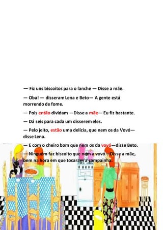 — Fiz uns biscoitos para o lanche — Disse a mãe.
— Oba! — disseramLena e Beto— A gente está
morrendo de fome.
— Pois então dividam —Disse a mãe— Eu fiz bastante.
— Dá seis para cada um disseremeles.
— Pelo jeito, estão uma delícia, que nem os da Vovó—
disse Lena.
— E com o cheiro bom que nem os da vovó—disse Beto.
— Ninguém faz biscoito que nem a vovó—Disse a mãe,
bem na hora em que tocaram a campainha.
 