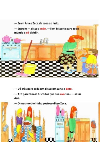 — Eram Ana e Zeca da casa ao lado.
— Entrem — disse a mãe. —Tem biscoito para todo
mundo é só dividir.
— Dá três para cada um disseramLana e Beto.
— Até parecem os biscoitos que sua avó faz... —disse
Ana.
— O mesmo cheirinho gostoso disse Zeca.
 