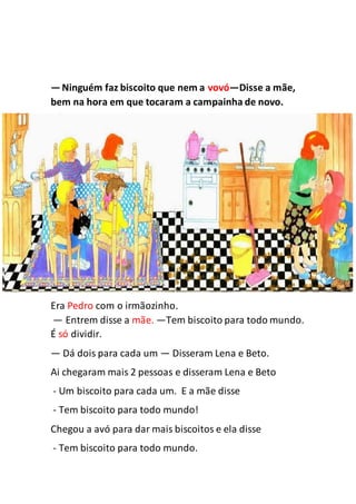 —Ninguém faz biscoito que nem a vovó—Disse a mãe,
bem na hora em que tocaram a campainha de novo.
Era Pedro com o irmãozinho.
— Entrem disse a mãe. —Tem biscoito para todo mundo.
É só dividir.
— Dá dois para cada um — Disseram Lena e Beto.
Ai chegaram mais 2 pessoas e disseram Lena e Beto
- Um biscoito para cada um. E a mãe disse
- Tem biscoito para todo mundo!
Chegou a avó para dar mais biscoitos e ela disse
- Tem biscoito para todo mundo.
 