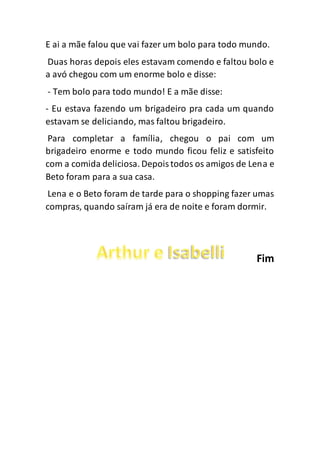 E ai a mãe falou que vai fazer um bolo para todo mundo.
Duas horas depois eles estavam comendo e faltou bolo e
a avó chegou com um enorme bolo e disse:
- Tem bolo para todo mundo! E a mãe disse:
- Eu estava fazendo um brigadeiro pra cada um quando
estavam se deliciando, mas faltou brigadeiro.
Para completar a família, chegou o pai com um
brigadeiro enorme e todo mundo ficou feliz e satisfeito
com a comida deliciosa. Depoistodos os amigos de Lena e
Beto foram para a sua casa.
Lena e o Beto foram de tarde para o shopping fazer umas
compras, quando saíram já era de noite e foram dormir.
Fim
 