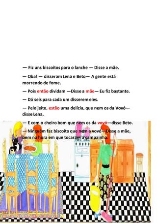— Fiz uns biscoitos para o lanche — Disse a mãe.
— Oba! — disseramLena e Beto— A gente está
morrendo de fome.
— Pois então dividam —Disse a mãe— Eu fiz bastante.
— Dá seis para cada um disseremeles.
— Pelo jeito, estão uma delícia, que nem os da Vovó—
disse Lena.
— E com o cheiro bom que nem os da vovó—disse Beto.
— Ninguém faz biscoito que nem a vovó—Disse a mãe,
bem na hora em que tocaram a campainha.
 
