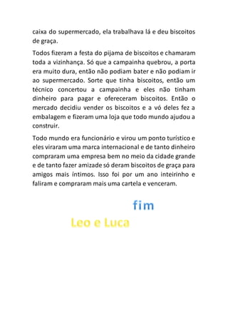 caixa do supermercado, ela trabalhava lá e deu biscoitos
de graça.
Todos fizeram a festa do pijama de biscoitos e chamaram
toda a vizinhança. Só que a campainha quebrou, a porta
era muito dura, então não podiam bater e não podiam ir
ao supermercado. Sorte que tinha biscoitos, então um
técnico concertou a campainha e eles não tinham
dinheiro para pagar e ofereceram biscoitos. Então o
mercado decidiu vender os biscoitos e a vó deles fez a
embalagem e fizeram uma loja que todo mundo ajudou a
construir.
Todo mundo era funcionário e virou um ponto turístico e
eles viraram uma marca internacional e de tanto dinheiro
compraram uma empresa bem no meio da cidade grande
e de tanto fazer amizade só deram biscoitos de graça para
amigos mais íntimos. Isso foi por um ano inteirinho e
faliram e compraram mais uma cartela e venceram.
 