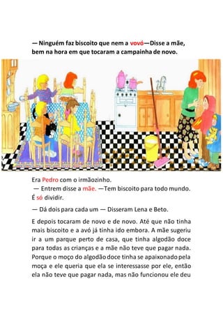 —Ninguém faz biscoito que nem a vovó—Disse a mãe,
bem na hora em que tocaram a campainha de novo.
Era Pedro com o irmãozinho.
— Entrem disse a mãe. —Tem biscoito para todo mundo.
É só dividir.
— Dá doispara cada um — Disseram Lena e Beto.
E depois tocaram de novo e de novo. Até que não tinha
mais biscoito e a avó já tinha ido embora. A mãe sugeriu
ir a um parque perto de casa, que tinha algodão doce
para todas as crianças e a mãe não teve que pagar nada.
Porque o moço do algodãodoce tinha se apaixonadopela
moça e ele queria que ela se interessasse por ele, então
ela não teve que pagar nada, mas não funcionou ele deu
 