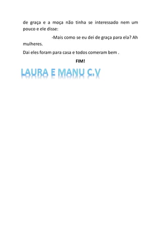 de graça e a moça não tinha se interessado nem um
pouco e ele disse:
-Mais como se eu dei de graça para ela? Ah
mulheres.
Dai eles foram para casa e todos comeram bem .
FIM!
 