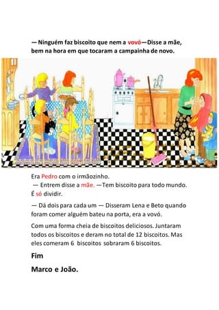 —Ninguém faz biscoito que nem a vovó—Disse a mãe,
bem na hora em que tocaram a campainha de novo.
Era Pedro com o irmãozinho.
— Entrem disse a mãe. —Tem biscoito para todo mundo.
É só dividir.
— Dá doispara cada um — Disseram Lena e Beto quando
foram comer alguém bateu na porta, era a vovó.
Com uma forma cheia de biscoitos deliciosos. Juntaram
todos os biscoitos e deram no total de 12 biscoitos. Mas
eles comeram 6 biscoitos sobraram 6 biscoitos.
Fim
Marco e João.
 