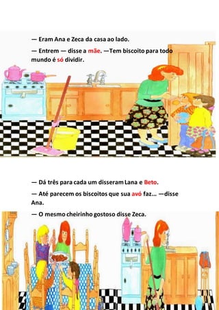 — Eram Ana e Zeca da casa ao lado.
— Entrem — disse a mãe. —Tem biscoito para todo
mundo é só dividir.
— Dá três para cada um disseramLana e Beto.
— Até parecem os biscoitos que sua avó faz... —disse
Ana.
— O mesmo cheirinho gostoso disse Zeca.
 