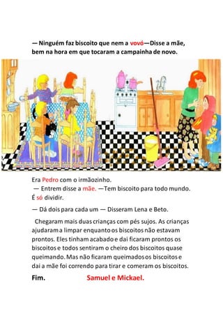 —Ninguém faz biscoito que nem a vovó—Disse a mãe,
bem na hora em que tocaram a campainha de novo.
Era Pedro com o irmãozinho.
— Entrem disse a mãe. —Tem biscoito para todo mundo.
É só dividir.
— Dá doispara cada um — Disseram Lena e Beto.
Chegaram mais duascrianças com pés sujos. As crianças
ajudarama limpar enquantoos biscoitosnão estavam
prontos. Eles tinham acabadoe dai ficaram prontos os
biscoitose todos sentiram o cheiro dos biscoitos quase
queimando.Mas não ficaram queimadosos biscoitose
dai a mãe foi correndo para tirar e comeram os biscoitos.
Fim. Samuel e Mickael.
 