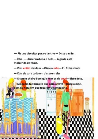 — Fiz uns biscoitos para o lanche — Disse a mãe.
— Oba! — disseramLena e Beto— A gente está
morrendo de fome.
— Pois então dividam —Disse a mãe— Eu fiz bastante.
— Dá seis para cada um disseremeles
— E com o cheiro bom que nem os da vovó—disse Beto.
— Ninguém faz biscoito que nem a vovó—Disse a mãe,
bem na hora em que tocaram a campainha.
 