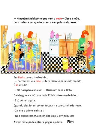 —Ninguém faz biscoito que nem a vovo—Disse a mãe,
bem na hora em que tocaram a campainha de novo.
Era Pedro com o irmãozinho.
— Entrem disse a mae. —Tem biscoito para todo mundo.
É so dividir.
— Dá doispara cada um — Disseram Lena e Beto.
Dai chegou a vovó com mais 12 biscoitoe a mãe falou:
-É só comer agora.
Quando eles foram comer tocaram a campainhade novo.
-Dai era o primo e disse :
-Não quero comer, a minha bola caiu e vim buscar
A mãe disse pode entrar e pegar sua bola. Fim
 
