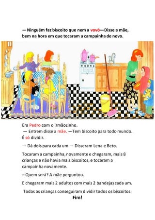 —Ninguém faz biscoito que nem a vovó—Disse a mãe,
bem na hora em que tocaram a campainha de novo.
Era Pedro com o irmãozinho.
— Entrem disse a mãe. —Tem biscoito para todo mundo.
É só dividir.
— Dá doispara cada um — Disseram Lena e Beto.
Tocaram a campainha,novamente e chegaram, mais 8
crianças e não havia mais biscoitos, e tocaram a
campainhanovamente.
– Quem será? A mãe perguntou.
E chegaram mais 2 adultoscom mais 2 bandejascada um.
Todas as crianças conseguiram dividir todos os biscoitos.
Fim!
 