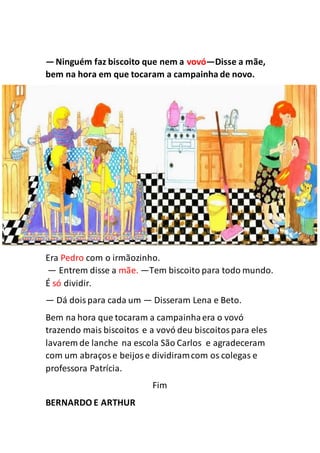 —Ninguém faz biscoito que nem a vovó—Disse a mãe,
bem na hora em que tocaram a campainha de novo.
Era Pedro com o irmãozinho.
— Entrem disse a mãe. —Tem biscoito para todo mundo.
É só dividir.
— Dá doispara cada um — Disseram Lena e Beto.
Bem na hora que tocaram a campainhaera o vovó
trazendo mais biscoitos e a vovó deu biscoitospara eles
lavarem de lanche na escola São Carlos e agradeceram
com um abraçose beijose dividiramcom os colegas e
professora Patrícia.
Fim
BERNARDO E ARTHUR
 