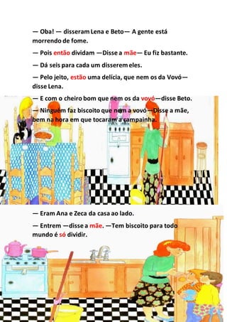 — Oba! — disseramLena e Beto— A gente está
morrendo de fome.
— Pois então dividam —Disse a mãe— Eu fiz bastante.
— Dá seis para cada um disseremeles.
— Pelo jeito, estão uma delícia, que nem os da Vovó—
disse Lena.
— E com o cheiro bom que nem os da vovó—disse Beto.
— Ninguém faz biscoito que nem a vovó—Disse a mãe,
bem na hora em que tocaram a campainha.
— Eram Ana e Zeca da casa ao lado.
— Entrem —disse a mãe. —Tem biscoito para todo
mundo é só dividir.
 