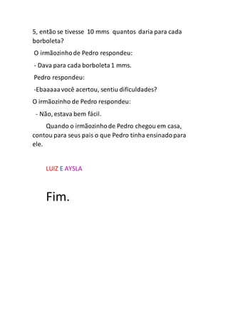 5, então se tivesse 10 mms quantos daria para cada
borboleta?
O irmãozinhode Pedro respondeu:
- Dava para cada borboleta1 mms.
Pedro respondeu:
-Ebaaaaavocê acertou, sentiu dificuldades?
O irmãozinho de Pedro respondeu:
- Não, estava bem fácil.
Quando o irmãozinhode Pedro chegou em casa,
contou para seus pais o que Pedro tinha ensinadopara
ele.
LUIZ E AYSLA
Fim.
 