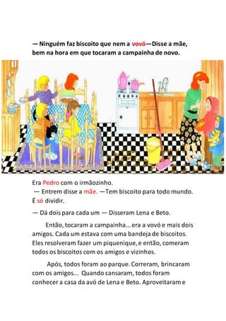 —Ninguém faz biscoito que nem a vovó—Disse a mãe,
bem na hora em que tocaram a campainha de novo.
Era Pedro com o irmãozinho.
— Entrem disse a mãe. —Tem biscoito para todo mundo.
É só dividir.
— Dá doispara cada um — Disseram Lena e Beto.
Então, tocaram a campainha...era a vovó e mais dois
amigos. Cada um estava com uma bandejade biscoitos.
Eles resolveram fazer um piquenique,e então, comeram
todos os biscoitos com os amigos e vizinhos.
Após, todos foram ao parque. Correram, brincaram
com os amigos... Quando cansaram, todos foram
conhecer a casa da avó de Lena e Beto. Aproveitaram e
 