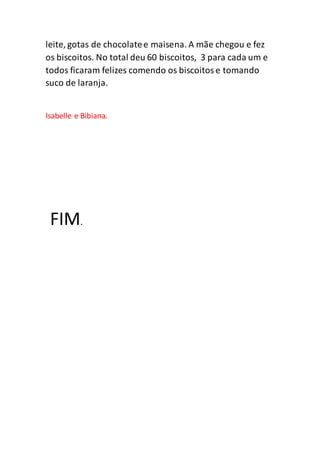 leite, gotas de chocolatee maisena. A mãe chegou e fez
os biscoitos. No total deu 60 biscoitos, 3 para cada um e
todos ficaram felizes comendo os biscoitose tomando
suco de laranja.
Isabelle e Bibiana.
FIM.
 