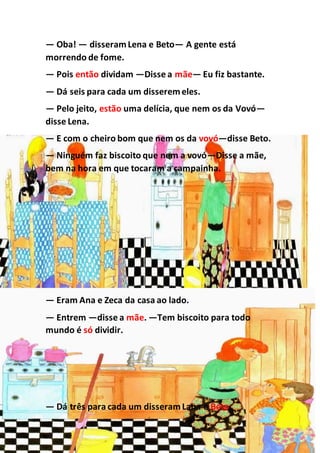 — Oba! — disseramLena e Beto— A gente está
morrendo de fome.
— Pois então dividam —Disse a mãe— Eu fiz bastante.
— Dá seis para cada um disseremeles.
— Pelo jeito, estão uma delícia, que nem os da Vovó—
disse Lena.
— E com o cheiro bom que nem os da vovó—disse Beto.
— Ninguém faz biscoito que nem a vovó—Disse a mãe,
bem na hora em que tocaram a campainha.
— Eram Ana e Zeca da casa ao lado.
— Entrem —disse a mãe. —Tem biscoito para todo
mundo é só dividir.
— Dá três para cada um disseramLana e Beto.
 