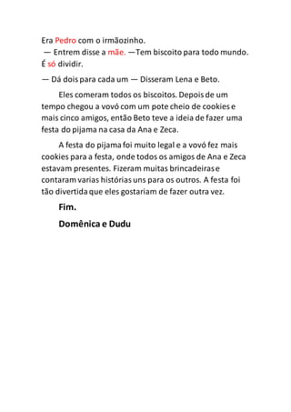 Era Pedro com o irmãozinho.
— Entrem disse a mãe. —Tem biscoito para todo mundo.
É só dividir.
— Dá doispara cada um — Disseram Lena e Beto.
Eles comeram todos os biscoitos. Depoisde um
tempo chegou a vovó com um pote cheio de cookies e
mais cinco amigos, então Beto teve a ideia de fazer uma
festa do pijama na casa da Ana e Zeca.
A festa do pijamafoi muito legal e a vovó fez mais
cookies para a festa, onde todos os amigos de Ana e Zeca
estavam presentes. Fizeram muitas brincadeirase
contaram varias históriasuns para os outros. A festa foi
tão divertidaque eles gostariam de fazer outra vez.
Fim.
Domênica e Dudu
 