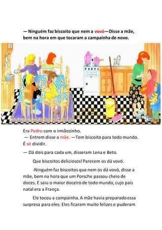 —Ninguém faz biscoito que nem a vovó—Disse a mãe,
bem na hora em que tocaram a campainha de novo.
Era Pedro com o irmãozinho.
— Entrem disse a mãe. —Tem biscoito para todo mundo.
É só dividir.
— Dá doispara cada um, disseram Lena e Beto.
Que biscoitos deliciosos!Parecem os dá vovó.
-Ninguém faz biscoitos que nem os dá vovó, disse a
mãe, bem na hora que um Porsche passou cheio de
doces. E saiu o maior doceiro de todo mundo, cujo país
natal era a França.
Ele tocou a campainha.A mãe havia preparadoessa
surpresa para eles. Eles ficaram muito felizes e puderam
 