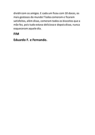dividircom os amigos. E cada um ficou com 10 doces, os
mais gostosos do mundo! Todoscomeram e ficaram
satisfeitos, além disso, comeram todos os biscoitos que a
mãe fez, pois tudo estava deliciosoe depoisdisso, nunca
esqueceram aquele dia.
FIM
Eduardo F. e Fernando.
 