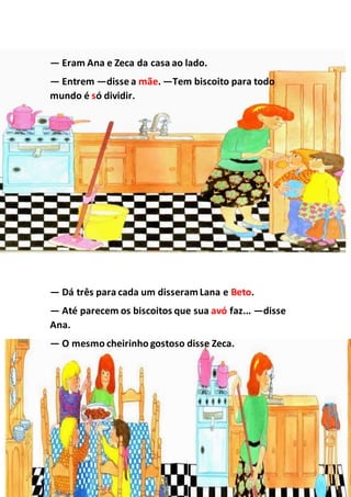 — Eram Ana e Zeca da casa ao lado.
— Entrem —disse a mãe. —Tem biscoito para todo
mundo é só dividir.
— Dá três para cada um disseramLana e Beto.
— Até parecem os biscoitos que sua avó faz... —disse
Ana.
— O mesmo cheirinho gostoso disse Zeca.
 